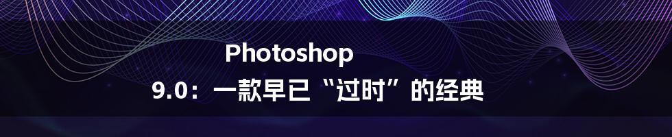 Photoshop 9.0:一款早已“过时”的经典