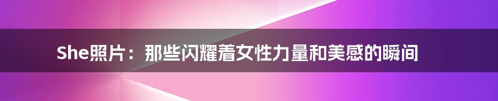She照片：那些闪耀着女性力量和美感的瞬间