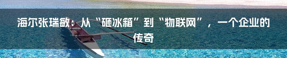 海尔张瑞敏：从“砸冰箱”到“物联网”，一个企业的传奇