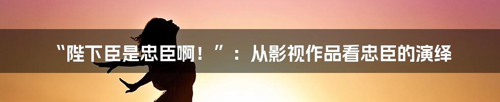 “陛下臣是忠臣啊!”:从影视作品看忠臣的演绎