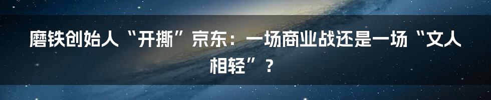 磨铁创始人“开撕”京东:一场商业战还是一场“文人相轻”?
