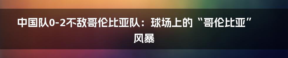 中国队0-2不敌哥伦比亚队:球场上的“哥伦比亚”风暴