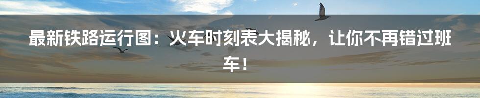 最新铁路运行图：火车时刻表大揭秘，让你不再错过班车！