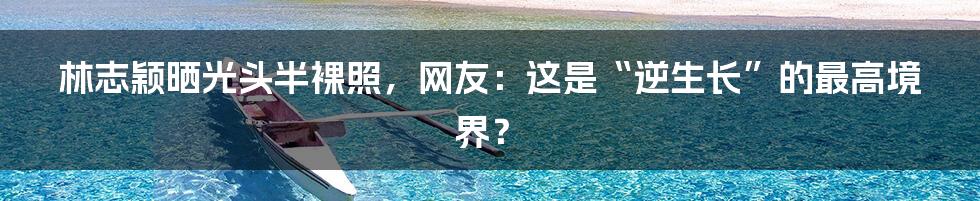 林志颖晒光头半裸照,网友:这是“逆生长”的最高境界?