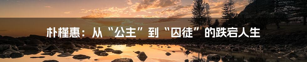 朴槿惠:从“公主”到“囚徒”的跌宕人生