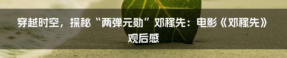 穿越时空,探秘“两弹元勋”邓稼先:电影《邓稼先》观后感