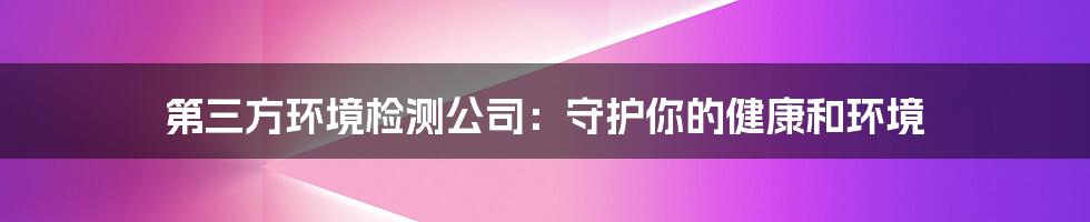 第三方环境检测公司:守护你的健康和环境