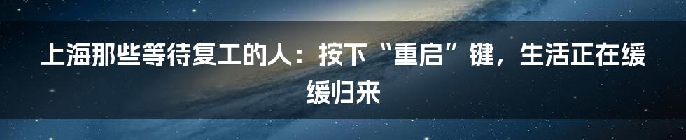上海那些等待复工的人:按下“重启”键,生活正在缓缓归来