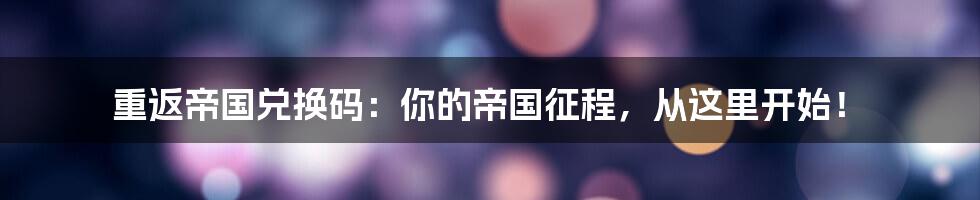 重返帝国兑换码:你的帝国征程,从这里开始!