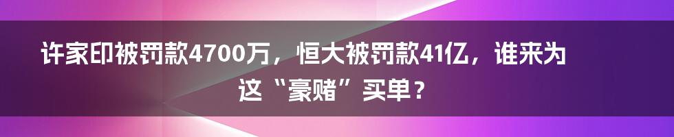 许家印被罚款4700万,恒大被罚款41亿,谁来为这“豪赌”买单?