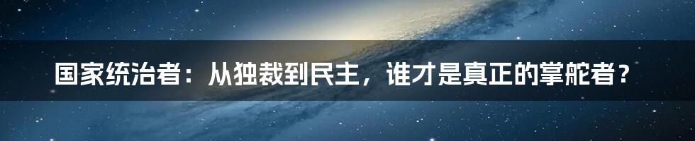 国家统治者:从独裁到民主,谁才是真正的掌舵者?