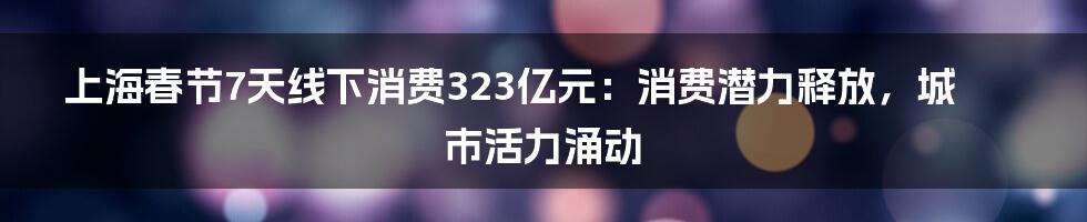 上海春节7天线下消费323亿元:消费潜力释放,城市活力涌动