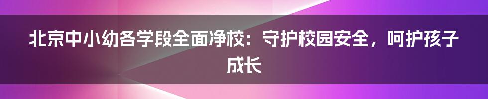 北京中小幼各学段全面净校:守护校园安全,呵护孩子成长