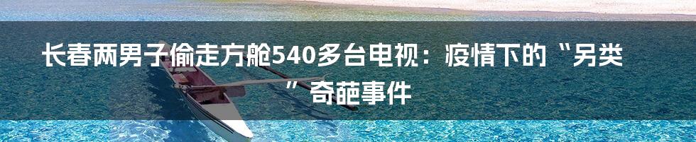 长春两男子偷走方舱540多台电视:疫情下的“另类”奇葩事件