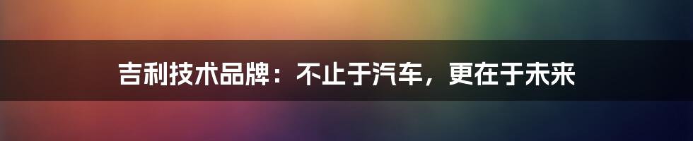 吉利技术品牌:不止于汽车,更在于未来