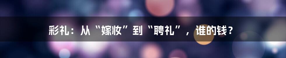 彩礼:从“嫁妆”到“聘礼”,谁的钱?