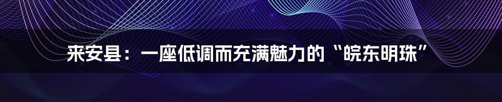 来安县：一座低调而充满魅力的“皖东明珠”