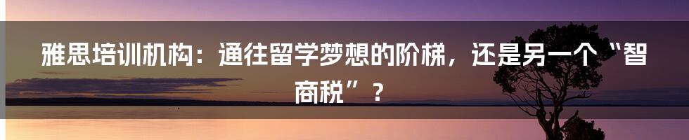 雅思培训机构:通往留学梦想的阶梯,还是另一个“智商税”?