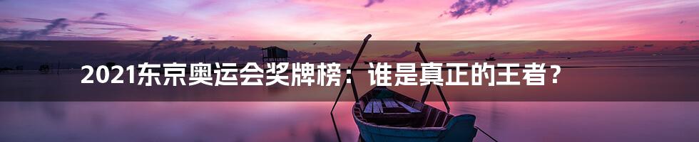 2021东京奥运会奖牌榜:谁是真正的王者?