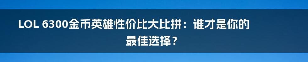 LOL 6300金币英雄性价比大比拼:谁才是你的最佳选择?