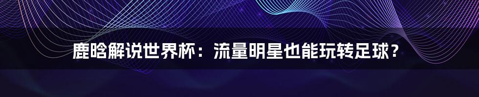 鹿晗解说世界杯:流量明星也能玩转足球?