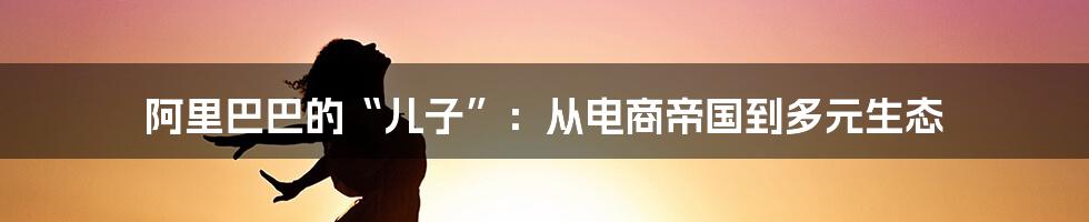 阿里巴巴的“儿子”:从电商帝国到多元生态