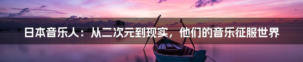 日本音乐人:从二次元到现实,他们的音乐征服世界