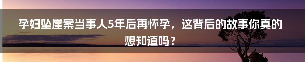 孕妇坠崖案当事人5年后再怀孕，这背后的故事你真的想知道吗？