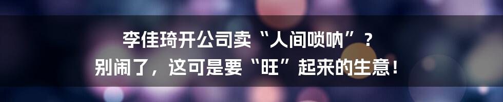李佳琦开公司卖“人间唢呐”？ 别闹了，这可是要“旺”起来的生意！