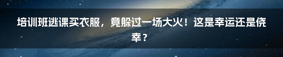 培训班逃课买衣服,竟躲过一场大火!这是幸运还是侥幸?