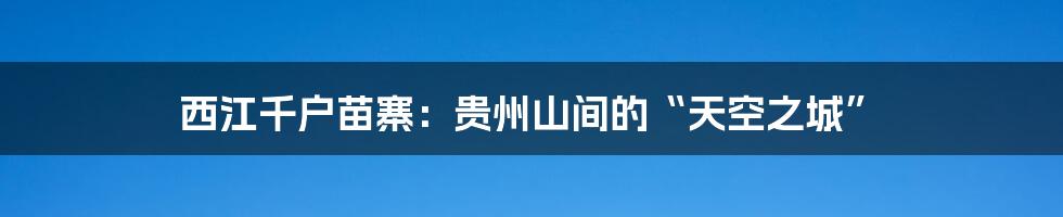 西江千户苗寨:贵州山间的“天空之城”