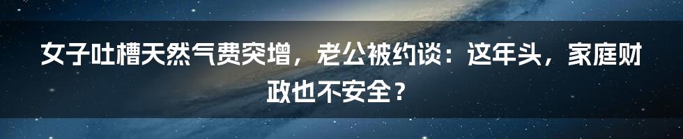 女子吐槽天然气费突增,老公被约谈:这年头,家庭财政也不安全?