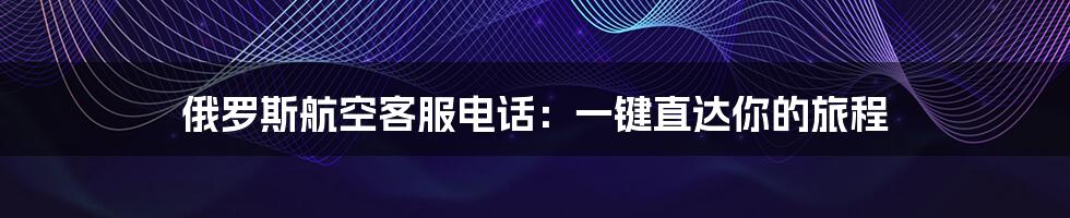 俄罗斯航空客服电话:一键直达你的旅程