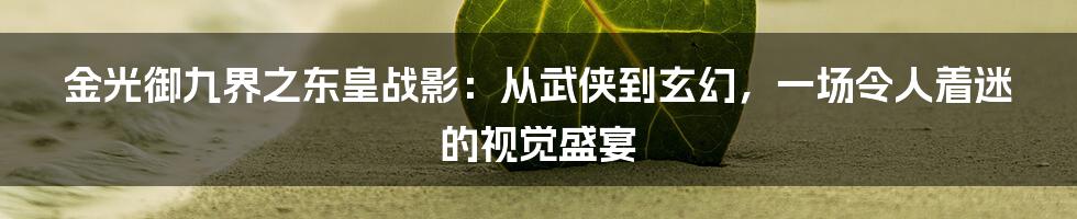 金光御九界之东皇战影：从武侠到玄幻，一场令人着迷的视觉盛宴