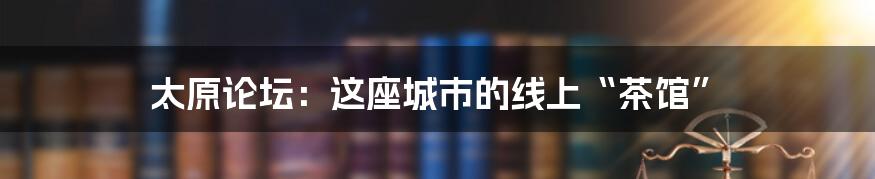 太原论坛:这座城市的线上“茶馆”