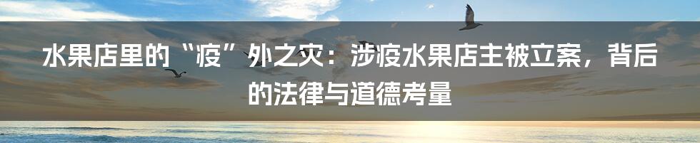 水果店里的“疫”外之灾:涉疫水果店主被立案,背后的法律与道德考量