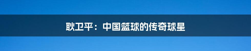 耿卫平:中国篮球的传奇球星