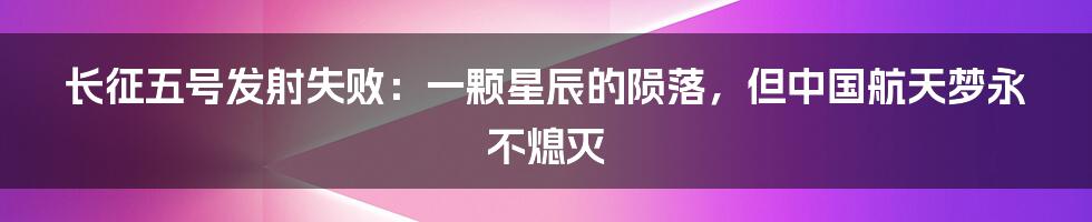 长征五号发射失败:一颗星辰的陨落,但中国航天梦永不熄灭