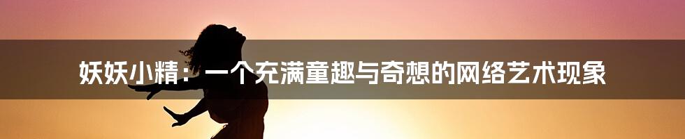 妖妖小精:一个充满童趣与奇想的网络艺术现象
