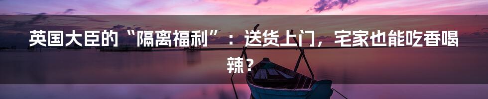 英国大臣的“隔离福利”:送货上门,宅家也能吃香喝辣?