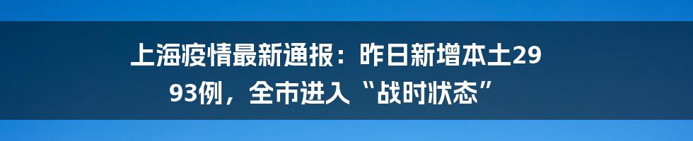 上海疫情最新通报:昨日新增本土29 93例,全市进入“战时状态”