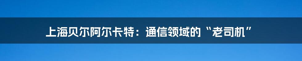 上海贝尔阿尔卡特:通信领域的“老司机”