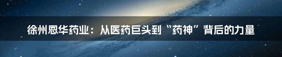 徐州恩华药业:从医药巨头到“药神”背后的力量