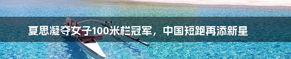 夏思凝夺女子100米栏冠军，中国短跑再添新星