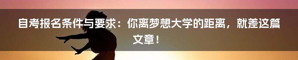 自考报名条件与要求:你离梦想大学的距离,就差这篇文章!