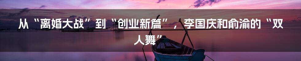 从“离婚大战”到“创业新篇”,李国庆和俞渝的“双人舞”
