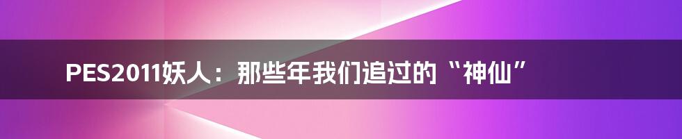 PES2011妖人:那些年我们追过的“神仙”