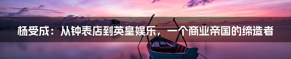 杨受成:从钟表店到英皇娱乐,一个商业帝国的缔造者