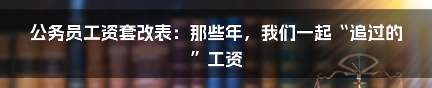 公务员工资套改表:那些年,我们一起“追过的”工资