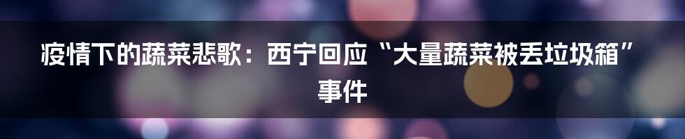 疫情下的蔬菜悲歌：西宁回应“大量蔬菜被丢垃圾箱”事件